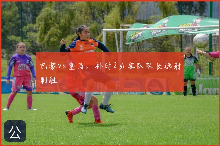 巴黎vs皇马,补时2分客队队长远射制胜